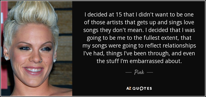 I decided at 15 that I didn't want to be one of those artists that gets up and sings love songs they don't mean. I decided that I was going to be me to the fullest extent, that my songs were going to reflect relationships I've had, things I've been through, and even the stuff I'm embarrassed about. - Pink