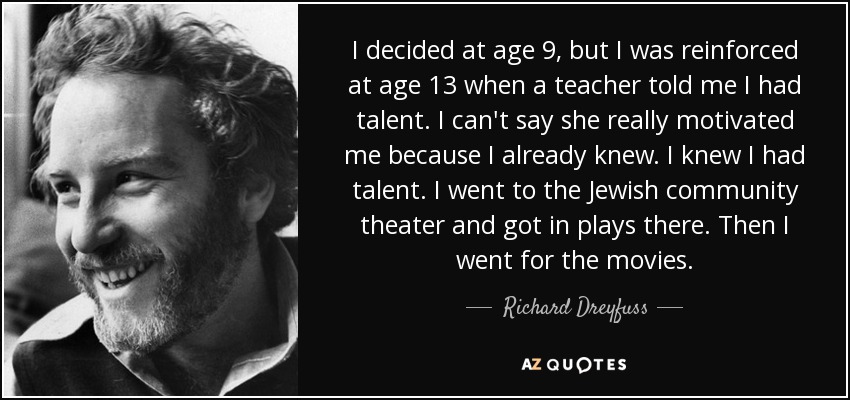 I decided at age 9, but I was reinforced at age 13 when a teacher told me I had talent. I can't say she really motivated me because I already knew. I knew I had talent. I went to the Jewish community theater and got in plays there. Then I went for the movies. - Richard Dreyfuss
