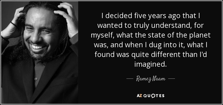 I decided five years ago that I wanted to truly understand, for myself, what the state of the planet was, and when I dug into it, what I found was quite different than I'd imagined. - Ramez Naam