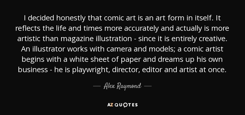 I decided honestly that comic art is an art form in itself. It reflects the life and times more accurately and actually is more artistic than magazine illustration - since it is entirely creative. An illustrator works with camera and models; a comic artist begins with a white sheet of paper and dreams up his own business - he is playwright, director, editor and artist at once. - Alex Raymond