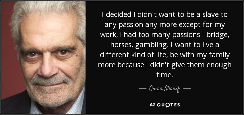 I decided I didn't want to be a slave to any passion any more except for my work, i had too many passions - bridge, horses, gambling. I want to live a different kind of life, be with my family more because I didn't give them enough time. - Omar Sharif