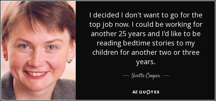 I decided I don't want to go for the top job now. I could be working for another 25 years and I'd like to be reading bedtime stories to my children for another two or three years. - Yvette Cooper