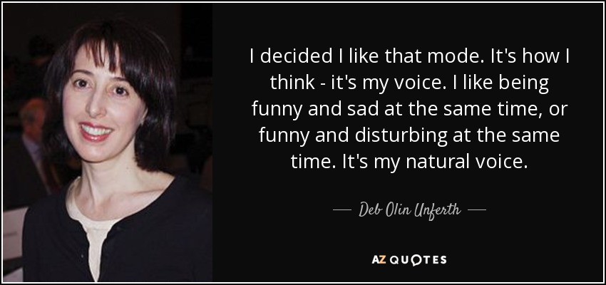 I decided I like that mode. It's how I think - it's my voice. I like being funny and sad at the same time, or funny and disturbing at the same time. It's my natural voice. - Deb Olin Unferth
