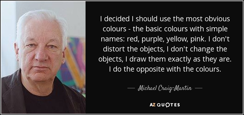 I decided I should use the most obvious colours - the basic colours with simple names: red, purple, yellow, pink. I don't distort the objects, I don't change the objects, I draw them exactly as they are. I do the opposite with the colours. - Michael Craig-Martin