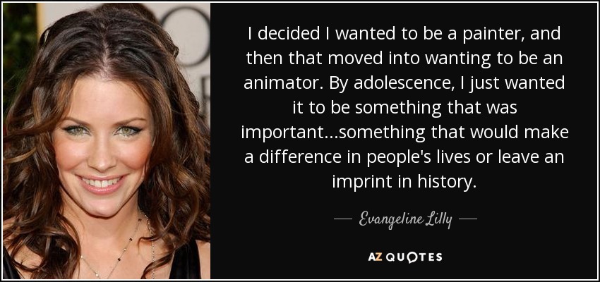 I decided I wanted to be a painter, and then that moved into wanting to be an animator. By adolescence, I just wanted it to be something that was important...something that would make a difference in people's lives or leave an imprint in history. - Evangeline Lilly