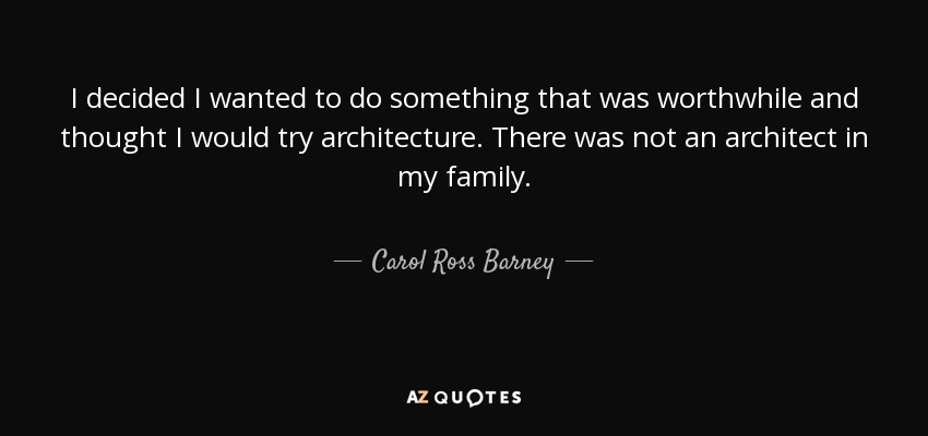 I decided I wanted to do something that was worthwhile and thought I would try architecture. There was not an architect in my family. - Carol Ross Barney