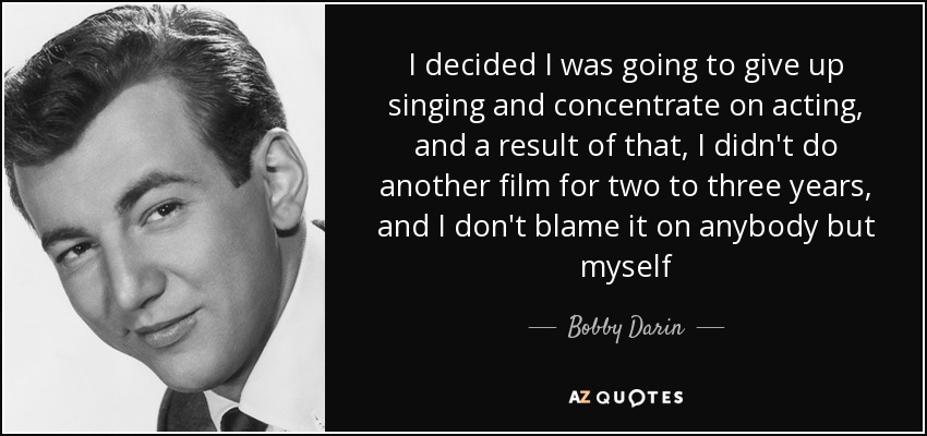 I decided I was going to give up singing and concentrate on acting, and a result of that, I didn't do another film for two to three years, and I don't blame it on anybody but myself - Bobby Darin