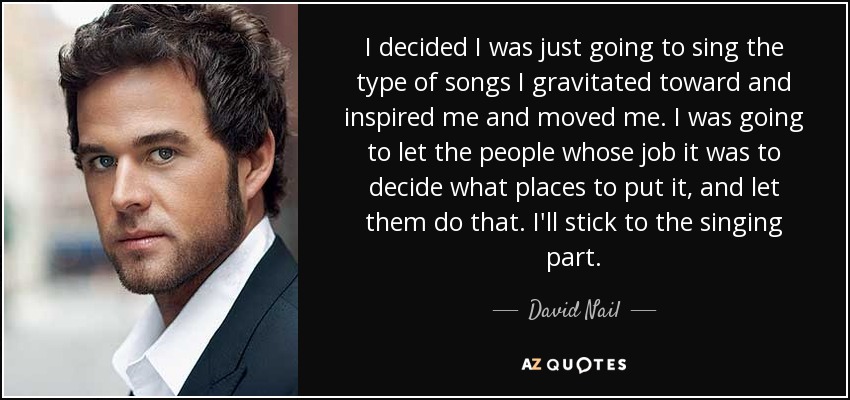 I decided I was just going to sing the type of songs I gravitated toward and inspired me and moved me. I was going to let the people whose job it was to decide what places to put it, and let them do that. I'll stick to the singing part. - David Nail