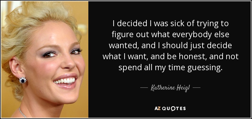 I decided I was sick of trying to figure out what everybody else wanted, and I should just decide what I want, and be honest, and not spend all my time guessing. - Katherine Heigl