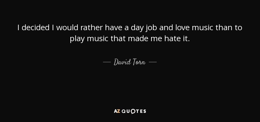 I decided I would rather have a day job and love music than to play music that made me hate it. - David Torn