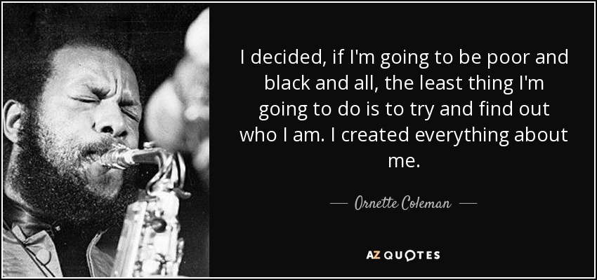 I decided, if I'm going to be poor and black and all, the least thing I'm going to do is to try and find out who I am. I created everything about me. - Ornette Coleman