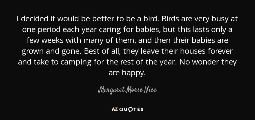 I decided it would be better to be a bird. Birds are very busy at one period each year caring for babies, but this lasts only a few weeks with many of them, and then their babies are grown and gone. Best of all, they leave their houses forever and take to camping for the rest of the year. No wonder they are happy. - Margaret Morse Nice