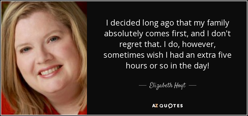 I decided long ago that my family absolutely comes first, and I don't regret that. I do, however, sometimes wish I had an extra five hours or so in the day! - Elizabeth Hoyt