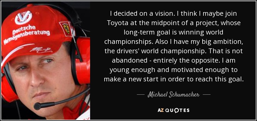 I decided on a vision. I think I maybe join Toyota at the midpoint of a project, whose long-term goal is winning world championships. Also I have my big ambition, the drivers' world championship. That is not abandoned - entirely the opposite. I am young enough and motivated enough to make a new start in order to reach this goal. - Michael Schumacher