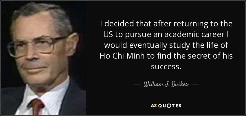 I decided that after returning to the US to pursue an academic career I would eventually study the life of Ho Chi Minh to find the secret of his success. - William J. Duiker