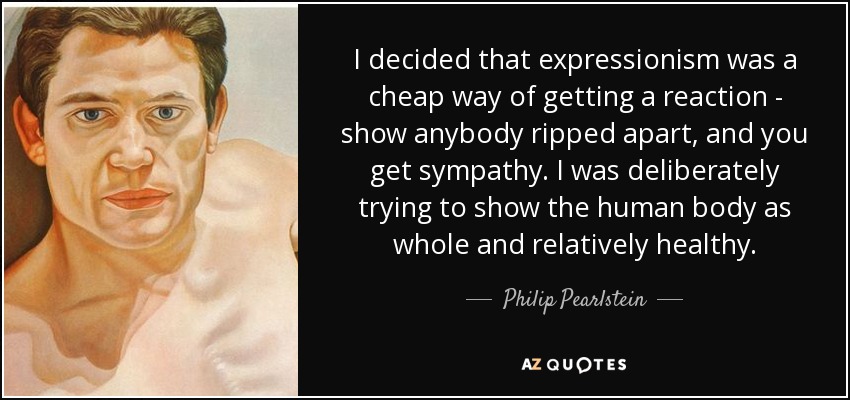 I decided that expressionism was a cheap way of getting a reaction - show anybody ripped apart, and you get sympathy. I was deliberately trying to show the human body as whole and relatively healthy. - Philip Pearlstein