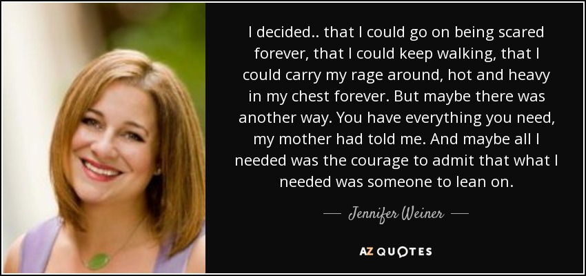 I decided.. that I could go on being scared forever, that I could keep walking, that I could carry my rage around, hot and heavy in my chest forever. But maybe there was another way. You have everything you need, my mother had told me. And maybe all I needed was the courage to admit that what I needed was someone to lean on. - Jennifer Weiner