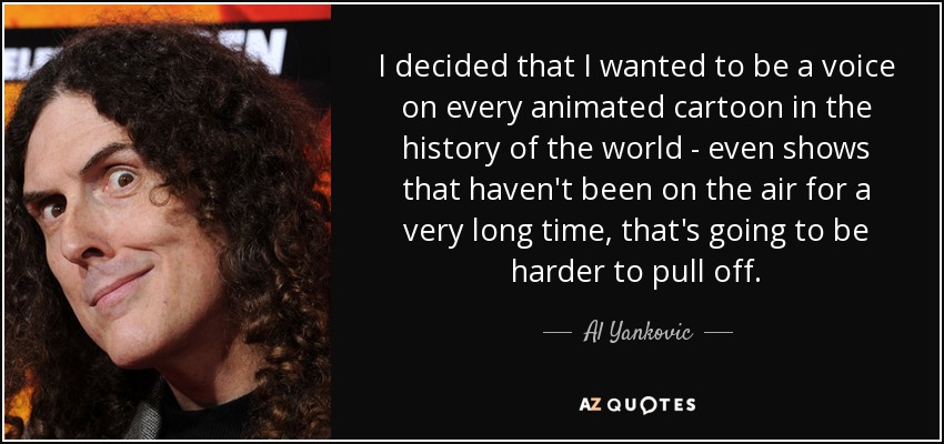 I decided that I wanted to be a voice on every animated cartoon in the history of the world - even shows that haven't been on the air for a very long time, that's going to be harder to pull off. - Al Yankovic