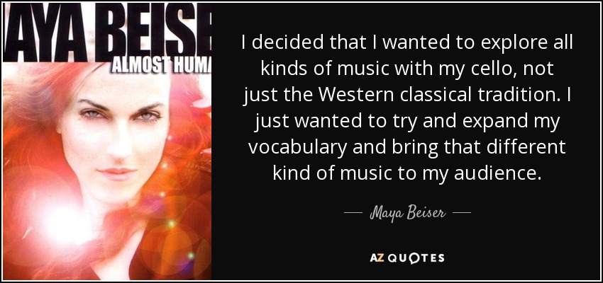 I decided that I wanted to explore all kinds of music with my cello, not just the Western classical tradition. I just wanted to try and expand my vocabulary and bring that different kind of music to my audience. - Maya Beiser