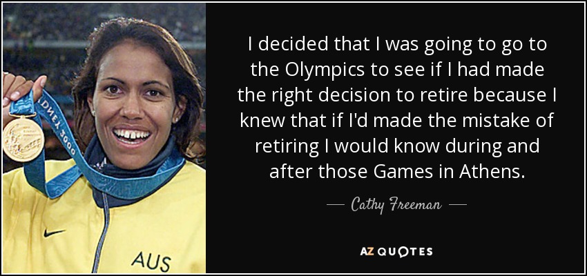 I decided that I was going to go to the Olympics to see if I had made the right decision to retire because I knew that if I'd made the mistake of retiring I would know during and after those Games in Athens. - Cathy Freeman