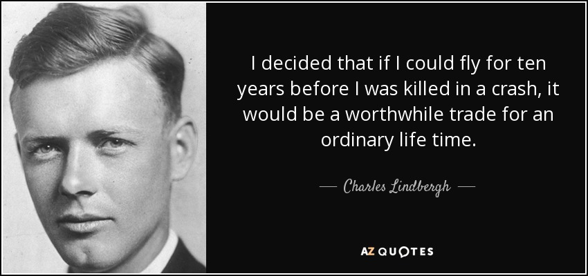 I decided that if I could fly for ten years before I was killed in a crash, it would be a worthwhile trade for an ordinary life time. - Charles Lindbergh