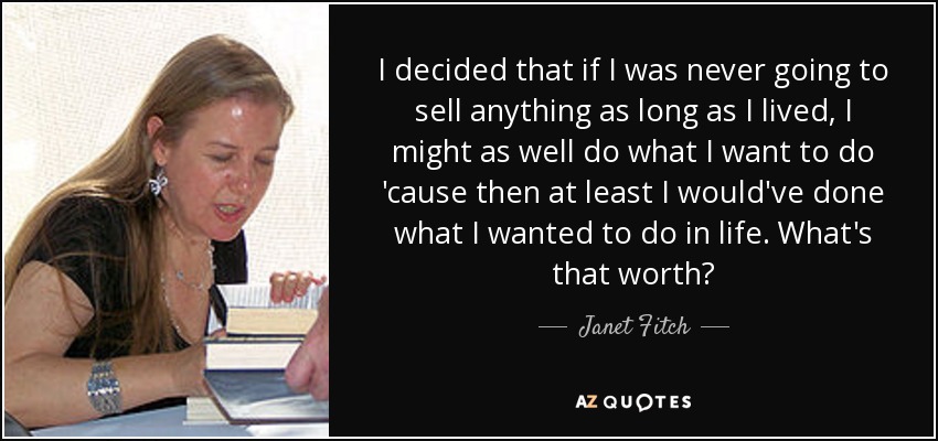 I decided that if I was never going to sell anything as long as I lived, I might as well do what I want to do 'cause then at least I would've done what I wanted to do in life. What's that worth? - Janet Fitch