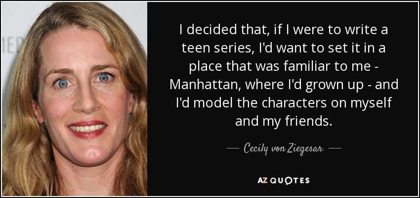 I decided that, if I were to write a teen series, I'd want to set it in a place that was familiar to me - Manhattan, where I'd grown up - and I'd model the characters on myself and my friends. - Cecily von Ziegesar