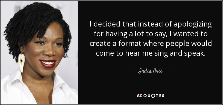 I decided that instead of apologizing for having a lot to say, I wanted to create a format where people would come to hear me sing and speak. - India.Arie