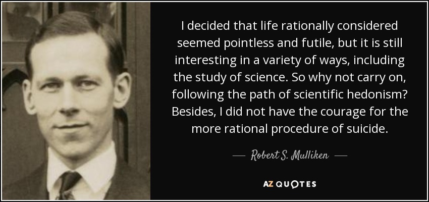 I decided that life rationally considered seemed pointless and futile, but it is still interesting in a variety of ways, including the study of science. So why not carry on, following the path of scientific hedonism? Besides, I did not have the courage for the more rational procedure of suicide. - Robert S. Mulliken