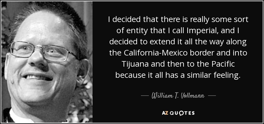 I decided that there is really some sort of entity that I call Imperial, and I decided to extend it all the way along the California-Mexico border and into Tijuana and then to the Pacific because it all has a similar feeling. - William T. Vollmann