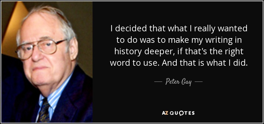 I decided that what I really wanted to do was to make my writing in history deeper, if that's the right word to use. And that is what I did. - Peter Gay