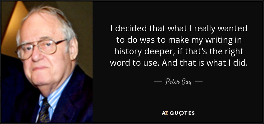 I decided that what I really wanted to do was to make my writing in history deeper, if that's the right word to use. And that is what I did. - Peter Gay