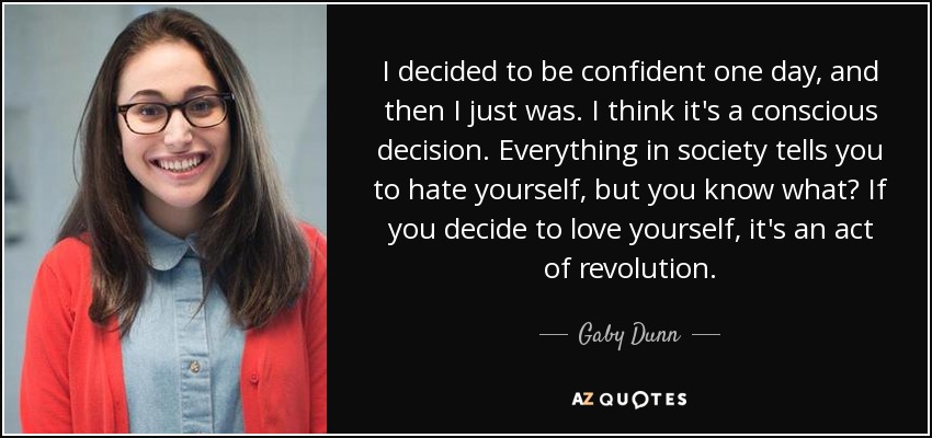 I decided to be confident one day, and then I just was. I think it's a conscious decision. Everything in society tells you to hate yourself, but you know what? If you decide to love yourself, it's an act of revolution. - Gaby Dunn