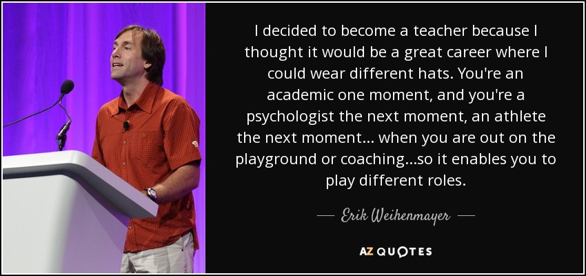I decided to become a teacher because I thought it would be a great career where I could wear different hats. You're an academic one moment, and you're a psychologist the next moment, an athlete the next moment... when you are out on the playground or coaching...so it enables you to play different roles. - Erik Weihenmayer