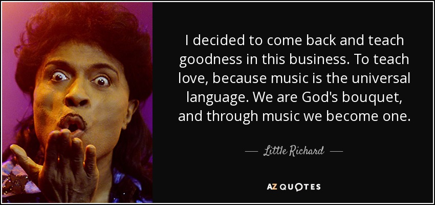 I decided to come back and teach goodness in this business. To teach love, because music is the universal language. We are God's bouquet, and through music we become one. - Little Richard