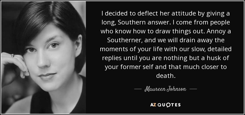 I decided to deflect her attitude by giving a long, Southern answer. I come from people who know how to draw things out. Annoy a Southerner, and we will drain away the moments of your life with our slow, detailed replies until you are nothing but a husk of your former self and that much closer to death. - Maureen Johnson