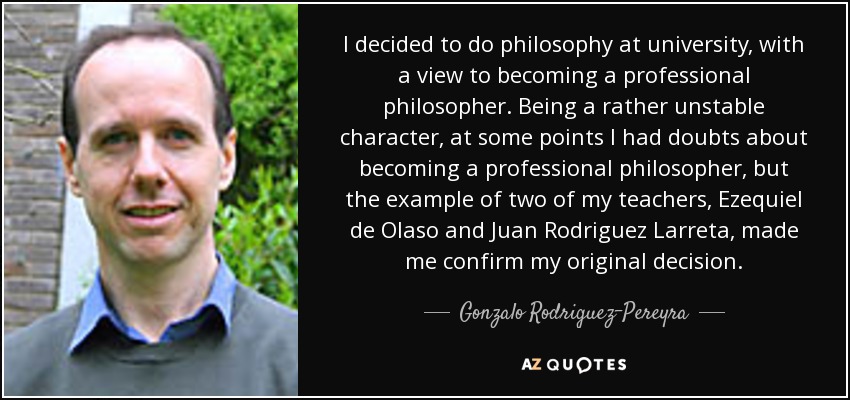 I decided to do philosophy at university, with a view to becoming a professional philosopher. Being a rather unstable character, at some points I had doubts about becoming a professional philosopher, but the example of two of my teachers, Ezequiel de Olaso and Juan Rodriguez Larreta, made me confirm my original decision. - Gonzalo Rodriguez-Pereyra