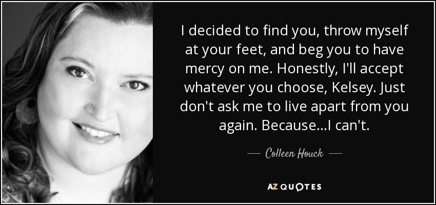 I decided to find you, throw myself at your feet, and beg you to have mercy on me. Honestly, I'll accept whatever you choose, Kelsey. Just don't ask me to live apart from you again. Because...I can't. - Colleen Houck