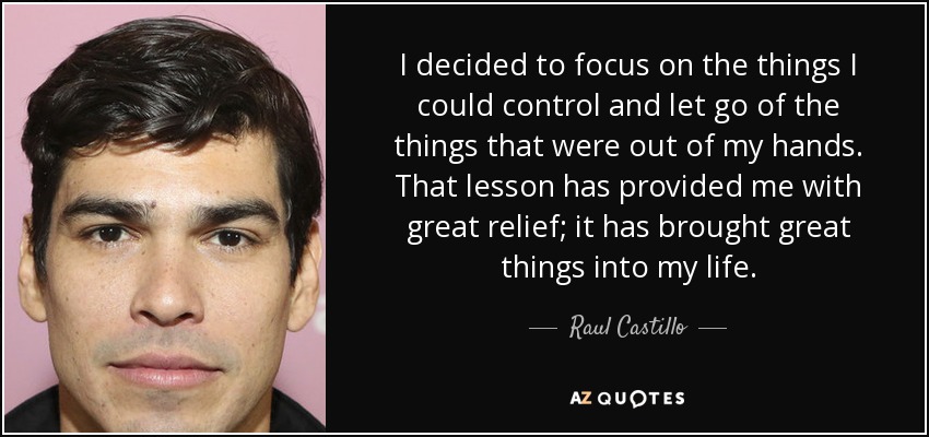 I decided to focus on the things I could control and let go of the things that were out of my hands. That lesson has provided me with great relief; it has brought great things into my life. - Raul Castillo