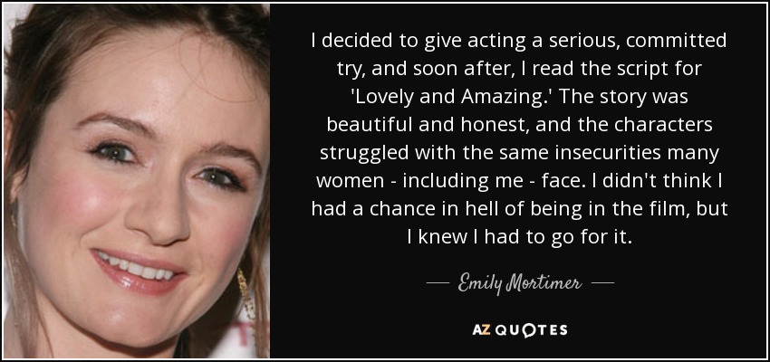 I decided to give acting a serious, committed try, and soon after, I read the script for 'Lovely and Amazing.' The story was beautiful and honest, and the characters struggled with the same insecurities many women - including me - face. I didn't think I had a chance in hell of being in the film, but I knew I had to go for it. - Emily Mortimer