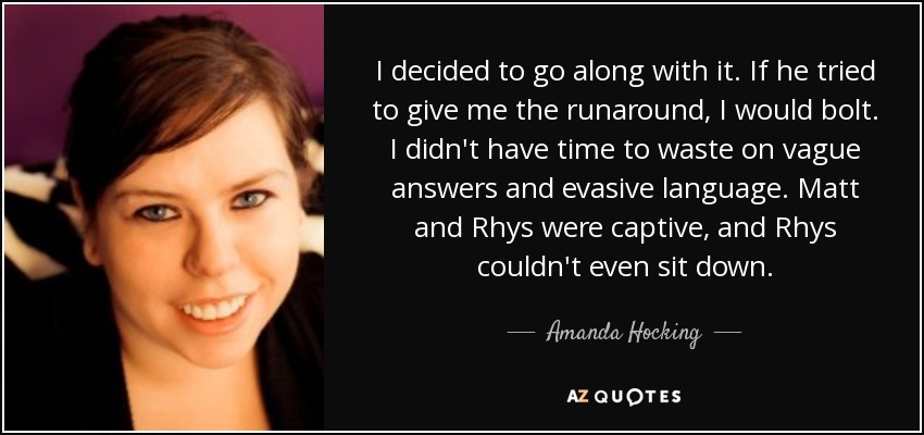 I decided to go along with it. If he tried to give me the runaround, I would bolt. I didn't have time to waste on vague answers and evasive language. Matt and Rhys were captive, and Rhys couldn't even sit down. - Amanda Hocking