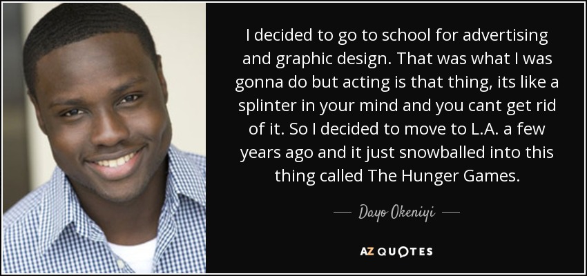 I decided to go to school for advertising and graphic design. That was what I was gonna do but acting is that thing, its like a splinter in your mind and you cant get rid of it. So I decided to move to L.A. a few years ago and it just snowballed into this thing called The Hunger Games. - Dayo Okeniyi