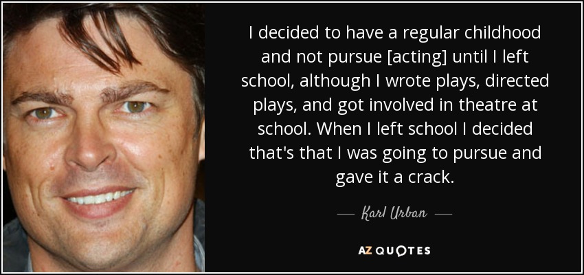 I decided to have a regular childhood and not pursue [acting] until I left school, although I wrote plays, directed plays, and got involved in theatre at school. When I left school I decided that's that I was going to pursue and gave it a crack. - Karl Urban