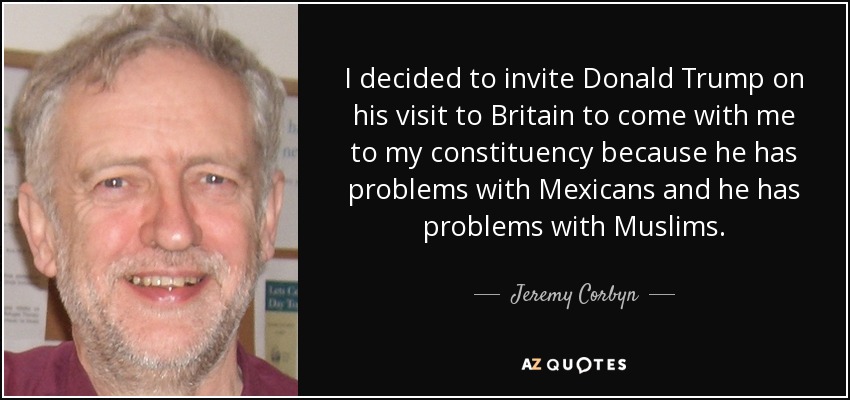 I decided to invite Donald Trump on his visit to Britain to come with me to my constituency because he has problems with Mexicans and he has problems with Muslims. - Jeremy Corbyn