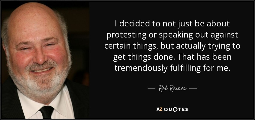 I decided to not just be about protesting or speaking out against certain things, but actually trying to get things done. That has been tremendously fulfilling for me. - Rob Reiner