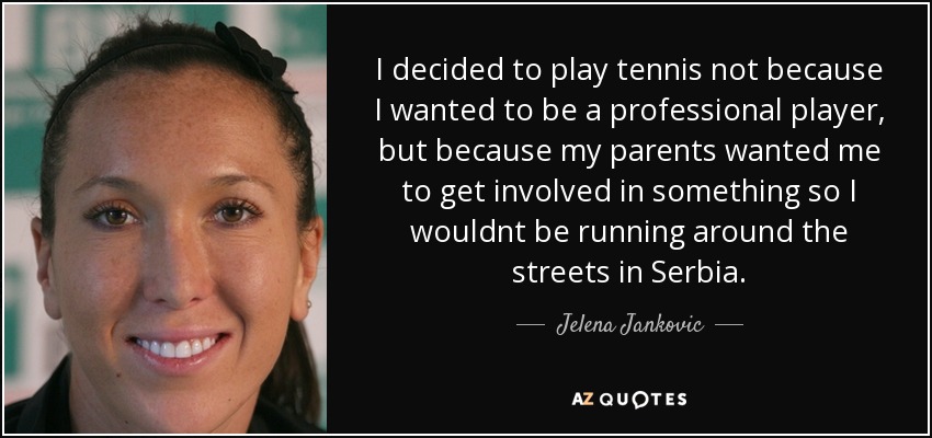 I decided to play tennis not because I wanted to be a professional player, but because my parents wanted me to get involved in something so I wouldnt be running around the streets in Serbia. - Jelena Jankovic