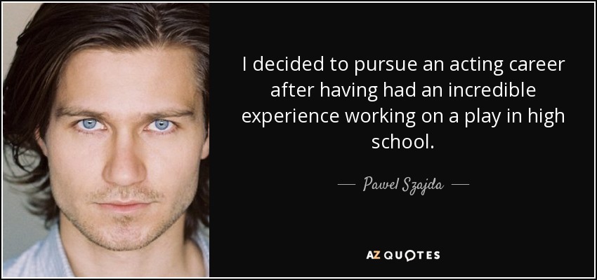I decided to pursue an acting career after having had an incredible experience working on a play in high school. - Pawel Szajda