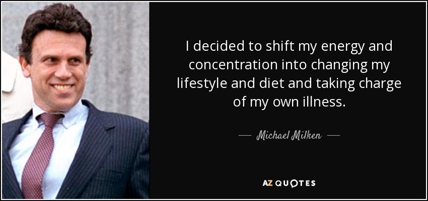 I decided to shift my energy and concentration into changing my lifestyle and diet and taking charge of my own illness. - Michael Milken