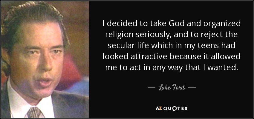 I decided to take God and organized religion seriously, and to reject the secular life which in my teens had looked attractive because it allowed me to act in any way that I wanted. - Luke Ford