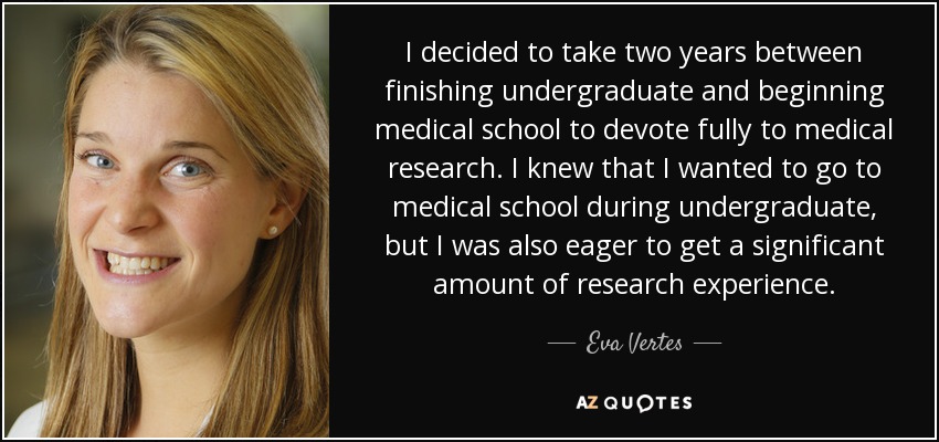 I decided to take two years between finishing undergraduate and beginning medical school to devote fully to medical research. I knew that I wanted to go to medical school during undergraduate, but I was also eager to get a significant amount of research experience. - Eva Vertes